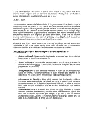 El 5 de octubre de 1991, Linux anuncio su primera versión "oficial" de Linux, versión 0.02. Desde
entonces, muchos programadores han respondido a su llamada, y han ayudado a construir Linux
como el sistema operativo completamente funcional que es hoy.
¿QUÉ ES LINUX?
Linux es un sistema operativo diseñado por cientos de programadores de todo el planeta, aunque el
principal responsable del proyecto es LinusTovalds. Su objetivo inicial es propulsar el software de
libre distribución junto con su código fuente para que pueda ser modificado por cualquier persona,
dando rienda suelta a la creatividad. El hecho de que el sistema operativo incluya su propio código
fuente expande enormemente las posibilidades de este sistema. Este método también es aplicado
en numerosas ocasiones a los programas que corren en el sistema, lo que hace que podamos
encontrar muchisimos programas útiles totalmente gratuitos y con su código fuente. Y la cuestión es
que, señores y señoras,Linux es un sistema operativo totalmente gratuito.
Mi máquina corre Linux, y puedo asegurar que es uno de los sistemas que más aprovecha mi
computadora, es decir, con el consigo ejecutar tareas mucho más rápido que con otros sistemas
operativos comerciales. Y es que Linux no requiere grandes prestaciones para funcionar.

Las funciones principales de este magnífico sistema operativo son:
Sistema multitarea En Linux es posible ejecutar varios programas a la vez sin necesidad de
tener que parar la ejecución de cada aplicación.
Sistema multiusuario Varios usuarios pueden acceder a las aplicaciones y recursos del
sistema Linux al mismo tiempo. Y, por supuesto, cada uno de ellos puede ejecutar varios
programas a la vez (multitarea).
Shells programables Un shell conecta las ordenes de un usuario con el Kernel de Linux (el
núcleo del sistema), y al ser programables se puede modificar para adaptarlo a tus
necesidades. Por ejemplo, es muy útil para realizar procesos en segundo plano.
Independencia de dispositivos Linux admite cualquier tipo de dispositivo (módems,
impresoras) gracias a que cada una vez instalado uno nuevo, se añade al Kernel el enlace o
controlador necesario con el dispositivo, haciendo que el Kernel y el enlace se fusionen.
Linux posee una gran adaptabilidad y no se encuentra limitado como otros sistemas
operativos.
Comunicaciones Linux es el sistema más flexible para poder conectarse a cualquier
ordenador del mundo. Internet se creó y desarrollo dentro del mundo de Unix, y por lo tanto
Linux tiene las mayores capacidades para navegar, ya que Unix y Linux son sistemas
prácticamente idénticos. Con linux podrá montar un servidor en su propia casa sin tener que
pagar las enormes cantidades de dinero que piden otros sistemas.

4

 