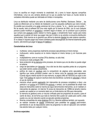 Linux no sacrifica en ningún momento la creatividad, tal y como lo hacen algunas compañías
informáticas. Linux es una ventana abierta por la que es posible huir hacia un mundo donde la
verdadera informática puede ser disfrutada sin limites ni monopolios.
Linux es distribuido mediante una serie de distribuciones como RedHat, Slackware, Debían ... las
cuales se diferencian por su método de instalación y por los paquetes (software) que viene incluido.
Es posible que encuentre a la venta versiones de Linux y piense: "si, si.... decían que era gratis..."
No se asuste, todo el software de Linux esta regido por la licencia de GNU, con la cual cualquier
persona puede modificar un programa y venderlo según el desee, con la condición que la persona
que compra ese producto puede realizar la misma acción o simplemente hacer copias para todos
aquellos que lo quieran sin tener que pagar más (por lo tanto no se extrañe si encuentra distribución
comerciales). Esta licencia es la garantía que afirma la absoluta libertad de este sistema operativo.
Si no desea ni siquiera pagar esa mísera cantidad puede descargárselo de Internet totalmente gratis
(bueno, sólo tendrá que pagar la factura de teléfono ).
Características de Linux
multitarea: varios programas (realmente procesos) ejecutándose al mismo tiempo.
multiusuario: varios usuarios en la misma máquina al mismo tiempo (y sin licencias para
todos).
multiplataforma: corre en muchas CPUs distintas, no sólo Intel.
funciona en modo protegido 386.
tiene protección de la memoria entre procesos, de manera que uno de ellos no pueda colgar
el sistema.
carga de ejecutables por demanda: Linux sólo lee de disco aquellas partes de un programa
que están siendo usadas actualmente.
política de copia en escritura para la compartición de páginas entre ejecutables: esto
significa que varios procesos pueden usar la misma zona de memoria para ejecutarse.
Cuando alguno intenta escribir en esa memoria, la página (4Kb de memoria) se copia a otro
lugar. Esta política de copia en escritura tiene dos beneficios: aumenta la velocidad y reduce
el uso de memoria.
memoria virtual usando paginación (sin intercambio de procesos completos) a disco: una
partición o un archivo en el sistema de archivos, o ambos, con la posibilidad de añadir más
áreas de intercambio sobre la marcha (se sigue denominando intercambio, es en realidad un
intercambio de páginas). Un total de 16 zonas de intercambio de 128Mb de tamaño máximo
pueden ser usadas en un momento dado con un límite teórico de 2Gb para intercambio.
la memoria se gestiona como un recurso unificado para los programas de usuario y para el
caché de disco, de tal forma que toda la memoria libre puede ser usada para caché y éste
puede a su vez ser reducido cuando se ejecuten grandes programas.
librerías compartidas de carga dinámica (DLL's) y librerías estáticas también, por supuesto.
se realizan volcados de estado (coredumps) para posibilitar los análisis post-mortem,
permitiendo el uso de depuradores sobre los programas no sólo en ejecución sino también
tras abortar éstos por cualquier motivo.
Archivos especiales:
5

 