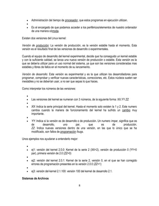 Administración del tiempo de procesador, que estos programas en ejecución utilizan.
Es el encargado de que podamos acceder a los periféricos/elementos de nuestro ordenador
de una manera cómoda.
Existen dos versiones del Linux kernel:
Versión de producción: La versión de producción, es la versión estable hasta el momento. Esta
versión es el resultado final de las versiones de desarrollo o experimentales.
Cuando el equipo de desarrollo del kernel experimental, decide que ha conseguido un kernel estable
y con la suficiente calidad, se lanza una nueva versión de producción o estable. Esta versión es la
que se debería utilizar para un uso normal del sistema, ya que son las versiones consideradas mas
estables y libres de fallos en el momento de su lanzamiento.
Versión de desarrollo: Esta versión es experimental y es la que utilizan los desarrolladores para
programar, comprobar y verificar nuevas características, correcciones, etc. Estos núcleos suelen ser
inestables y no se deberían usar, a no ser que sepas lo que haces.
Como interpretar los números de las versiones:
Las versiones del kernel se numeran con 3 números, de la siguiente forma: XX.YY.ZZ
XX: Indica la serie principal del kernel. Hasta el momento solo existen la 1 y 2. Este numero
cambia cuando la manera de funcionamiento del kernel ha sufrido un cambio muy
importante.
YY: Indica si la versión es de desarrollo o de producción. Un numero impar, significa que es
de
desarrollo,
uno
par,
que
es
de
producción.
ZZ: Indica nuevas versiones dentro de una versión, en las que lo único que se ha
modificado, son fallos de programación /bugs.
Unos ejemplos nos ayudaran a entenderlo mejor:
ej1: versión del kernel 2.0.0: Kernel de la serie 2 (XX=2), versión de producción 0 (YY=0
par), primera versión de 2.0 (ZZ=0)
ej2: versión del kernel 2.0.1: Kernel de la serie 2, versión 0, en el que se han corregido
errores de programación presentes en la versión 2.0.0 (ZZ=1)
ej3: versión del kernel 2.1.100: versión 100 del kernel de desarrollo 2.1.
Sistemas de Archivos
8

 