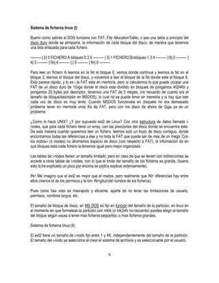 Sistema de ficheros linux (I)
Bueno como sabrás el DOS funciona con FAT, File AllocationTable, o sea una tabla a principio del
disco duro donde se almacena, la información de cada bloque del disco, de manera que tenemos
una lista enlazada para cada fichero.
--------- | 2| 0 FICHERO A bloques 0 2 6 --------- | 3| 1 FICHERO B bloques 1 3 4 --------- | 6| 2 --------- |
4| 3 --------- | fin| 4 --------- | | 5 --------- | fin| 6 --------Para leer un fichero A leemos en la fat el bloque 0, vemos donde continua y leemos la fat en el
bloque 2, leemos el bloque del disco, y volvemos a leer el bloque de la fat donde esta el bloque 6.
Esto parece rápido, y lo es i la FAT esta en memoria, pero si calculamos lo que puede ocupar una
FAT de un disco duro de 1Giga donde el disco esta dividido en bloques de pongamos 4024Kb y
pongamos 20 bytes por descriptor, tenemos una FAT de 5 megas, (no recuerdo de cuanto era el
tamaño de bloque/descriptor en MSDOS), lo cual no se puede tener en memoria y si hay que leer
cada vez de disco es muy lento. Cuando MSDOS funcionaba en disquete no era demasiado
problema tener en memoria unos Ks de FAT, pero con los disco de ahora de Giga ya es un
problema.
¿Como lo hace UNIX? ¿Y por supuesto ext2 de Linux? Con otra estructura de datos llamada inodes, que para cada fichero tiene un array, con las posiciones del disco donde se encuentra este.
De esta manera cuando queremos leer un fichero, leemos solo un trozo de disco contiguo, donde
encontramos todas las referencias a ése y no toda la FAT que puede ser de mas de un mega. Con
los nodos-i (o inodes) no ahorramos espacio de disco (con respecto a FAT), la información de en
que bloques esta cada fichero la tenemos igual pero mejor organizada.
Las tablas de i-nodes tienen un tamaño limitado, pero en caso de que se llenen con indirecciones se
accede a otras tablas de i-nodes, con lo que el limite del tamaño de los ficheros es grande. (bueno
esto lo he explicado un poco por encima se podría explicar extensamente).
IN> Me imagino que el ext2 es mejor que el msdos, pero realmente que IN> diferencias hay entre
ellos (menos lo de los permisos y la lon- IN>gitud del nombre de los ficheros).
Pues como has visto es masrapido y eficiente, aparte de no tener las limitaciones de usuario,
permisos, nombres largos, etc.
El tamaño de bloque de disco, en MS DOS es fijo en función del tamaño de la partición, en linux en
el momento en que formateas la partición con mkfs (o mk2efs no recuerdo) puedes elegir el tamaño
del bloque según vayas a tener mas ficheros pequeños, o mas ficheros grandes.
Sistema de ficheros linux (II)
El ext2 tiene un tamaño de i-nodo fijo entre 1 y 4K, independientemente del tamaño de la partición.
El tamaño del i-nodo se selecciona al crear el sistema de archivos y es seleccionable por el usuario.
9

 