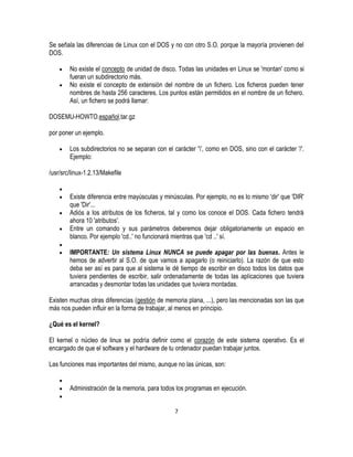 Se señala las diferencias de Linux con el DOS y no con otro S.O. porque la mayoría provienen del
DOS.
No existe el concepto de unidad de disco. Todas las unidades en Linux se 'montan' como si
fueran un subdirectorio más.
No existe el concepto de extensión del nombre de un fichero. Los ficheros pueden tener
nombres de hasta 256 caracteres. Los puntos están permitidos en el nombre de un fichero.
Así, un fichero se podrá llamar:
DOSEMU-HOWTO.español.tar.gz
por poner un ejemplo.
Los subdirectorios no se separan con el carácter '', como en DOS, sino con el carácter '/'.
Ejemplo:
/usr/src/linux-1.2.13/Makefile
Existe diferencia entre mayúsculas y minúsculas. Por ejemplo, no es lo mismo 'dir' que 'DIR'
que 'Dir'...
Adiós a los atributos de los ficheros, tal y como los conoce el DOS. Cada fichero tendrá
ahora 10 'atributos'.
Entre un comando y sus parámetros deberemos dejar obligatoriamente un espacio en
blanco. Por ejemplo 'cd..' no funcionará mientras que 'cd ..' sí.
IMPORTANTE: Un sistema Linux NUNCA se puede apagar por las buenas. Antes le
hemos de advertir al S.O. de que vamos a apagarlo (o reiniciarlo). La razón de que esto
deba ser así es para que al sistema le dé tiempo de escribir en disco todos los datos que
tuviera pendientes de escribir, salir ordenadamente de todas las aplicaciones que tuviera
arrancadas y desmontar todas las unidades que tuviera montadas.
Existen muchas otras diferencias (gestión de memoria plana, ...), pero las mencionadas son las que
más nos pueden influir en la forma de trabajar, al menos en principio.
¿Qué es el kernel?
El kernel o núcleo de linux se podría definir como el corazón de este sistema operativo. Es el
encargado de que el software y el hardware de tu ordenador puedan trabajar juntos.
Las funciones mas importantes del mismo, aunque no las únicas, son:
Administración de la memoria, para todos los programas en ejecución.
7

 