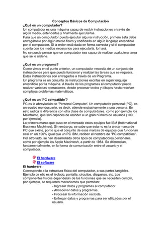 Conceptos Básicos de Computación
¿Qué es un computador?
Un computador es una máquina capaz de recibir instrucciones a través de
algún medio, entenderlas y finalmente ejecutarlas.
Para que un computador pueda ejecutar alguna instrucción, primero ésta debe
entregársele por algún medio físico y codificado en algún lenguaje entendible
por el computador. Si la orden está dada en forma correcta y si el computador
cuenta con los medios necesarios para ejecutarla, lo hará.
No se puede pensar que un computador sea capaz de realizar cualquiera tarea
que se le ordene.
¿Qué es un programa?
Como vimos en el punto anterior, un computador necesita de un conjunto de
instrucciones para que pueda funcionar y realizar las tareas que se requiera.
Estas instrucciones son entregadas a través de un Programa.
Un programa es un conjunto de instrucciones escritas en algún lenguaje
entendible por la máquina. A través de los programas el computador puede
realizar variadas operaciones, desde procesar textos y dibujos hasta resolver
complejos problemas matemáticos.
¿Qué es un 'PC compatible'?
PC es la abreviación de 'Personal Computer'. Un computador personal (PC), es
un equipo monousuario, es decir, atiende exclusivamente a una persona. En
esto radica la diferencia con otra clase de computadores, como por ejemplo los
Mainframe, que son capaces de atender a un gran número de usuarios (100,
por ejemplo).
La primera marca que puso en el mercado estos equipos fue IBM (International
Business Machines). Sin embargo, se sabe que esta no es la única marca de
PC que existe, por lo que el conjunto de esas marcas de equipos que funcionan
casi en un 100% igual que un PC IBM, reciben el nombre de "PC compatibles".
Por otro lado, se han desarrollado otros tipos de computadores personales,
como por ejemplo los Apple Macintosh, a partir de 1984. Se diferencian,
fundamentalmente, en la forma de comunicación entre el usuario y el
computador.
El hardware
El software
El hardware
Corresponde a la estructura física del computador, a sus partes tangibles.
Ejemplo de ello es el teclado, pantalla, circuitos, disquetes, etc. Los
componentes físicos dependerán de las funciones que se necesiten cumplir,
por ejemplo, se requieren mecanismos que permitan:
- Ingresar datos y programas al computador.
- Almacenar datos y programas.
- Procesar la información recibida.
- Entregar datos y programas para ser utilizados por el
usuario.

 