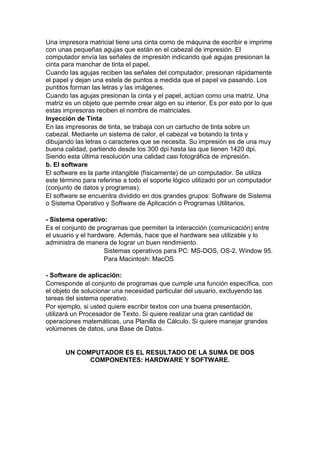 Una impresora matricial tiene una cinta como de máquina de escribir e imprime
con unas pequeñas agujas que están en el cabezal de impresión. El
computador envía las señales de impresión indicando qué agujas presionan la
cinta para manchar de tinta el papel.
Cuando las agujas reciben las señales del computador, presionan rápidamente
el papel y dejan una estela de puntos a medida que el papel va pasando. Los
puntitos forman las letras y las imágenes.
Cuando las agujas presionan la cinta y el papel, actúan como una matriz. Una
matriz es un objeto que permite crear algo en su interior. Es por esto por lo que
estas impresoras reciben el nombre de matriciales.
Inyección de Tinta
En las impresoras de tinta, se trabaja con un cartucho de tinta sobre un
cabezal. Mediante un sistema de calor, el cabezal va botando la tinta y
dibujando las letras o caracteres que se necesita. Su impresión es de una muy
buena calidad, partiendo desde los 300 dpi hasta las que tienen 1420 dpi.
Siendo esta última resolución una calidad casi fotográfica de impresión.
b. El software
El software es la parte intangible (físicamente) de un computador. Se utiliza
este término para referirse a todo el soporte lógico utilizado por un computador
(conjunto de datos y programas).
El software se encuentra dividido en dos grandes grupos: Software de Sistema
o Sistema Operativo y Software de Aplicación o Programas Utilitarios.
- Sistema operativo:
Es el conjunto de programas que permiten la interacción (comunicación) entre
el usuario y el hardware. Además, hace que el hardware sea utilizable y lo
administra de manera de lograr un buen rendimiento.
Sistemas operativos para PC: MS-DOS, OS-2, Window 95.
Para Macintosh: MacOS
- Software de aplicación:
Corresponde al conjunto de programas que cumple una función específica, con
el objeto de solucionar una necesidad particular del usuario, excluyendo las
tareas del sistema operativo.
Por ejemplo, si usted quiere escribir textos con una buena presentación,
utilizará un Procesador de Texto. Si quiere realizar una gran cantidad de
operaciones matemáticas, una Planilla de Cálculo. Si quiere manejar grandes
volúmenes de datos, una Base de Datos.

UN COMPUTADOR ES EL RESULTADO DE LA SUMA DE DOS
COMPONENTES: HARDWARE Y SOFTWARE.

 