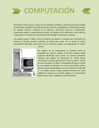 COMPUTACIÓN
Informática o Computación, conjunto de conocimientos científicos y de técnicas que hacen posible
el tratamiento automático de la información por medio de computadoras. La informática combina
los aspectos teóricos y prácticos de la ingeniería, electrónica, teoría de la información,
matemáticas, lógica y comportamiento humano. Los aspectos de la informática cubren desde la
programación y la arquitectura informática hasta la inteligencia artificial y la robótica.
Los primeros pasos, El Abaco: Antes de disponer de palabras o símbolos para representar los
números, el hombre primitivo empleaba sus dedos para contar. Con el tiempo se fueron
desarrollando diferentes instrumentos que le permitirían agilizar sus capacidades de realizar
cuentas.
Los orígenes de las computadoras se remontan hasta las
actividades del comercio antiguo. El término computar puede
traducirse literalmente como contar. Los primeros elementos
utilizados para agilizar las operaciones de cálculo fueron
instrumentos manuales que permitían "llevar la cuenta". Uno de
los más conocidos es el ábaco. El antepasado del ábaco consistía
en unas piedras introducidas en la arena. Estas piedras móviles
llevaron al desarrollo del ábaco, que ya se conocía, en el año 500
a. C. en Egipto. Gracias al ábaco pudieron funcionar con cierta
agilidad los negocios en el mundo antiguo y los comerciantes
podían sumar, restar, multiplicar y dividir facilmente.

 