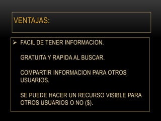 VENTAJAS:
 FACIL DE TENER INFORMACION.
GRATUITA Y RAPIDA AL BUSCAR.
COMPARTIR INFORMACION PARA OTROS
USUARIOS.
SE PUEDE HACER UN RECURSO VISIBLE PARA
OTROS USUARIOS O NO ($).

 