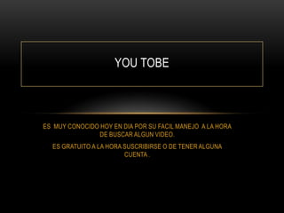 YOU TOBE

ES MUY CONOCIDO HOY EN DIA POR SU FACIL MANEJO A LA HORA
DE BUSCAR ALGUN VIDEO.
ES GRATUITO A LA HORA SUSCRIBIRSE O DE TENER ALGUNA
CUENTA .

 