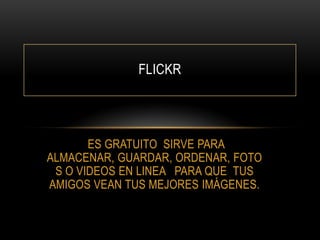 FLICKR

ES GRATUITO SIRVE PARA
ALMACENAR, GUARDAR, ORDENAR, FOTO
S O VIDEOS EN LINEA PARA QUE TUS
AMIGOS VEAN TUS MEJORES IMÁGENES.

 