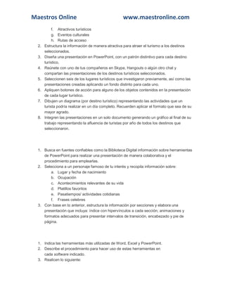 Maestros Online

2.
3.
4.
5.
6.
7.

8.

www.maestronline.com

f. Atractivos turísticos
g. Eventos culturales
h. Rutas de acceso
Estructura la información de manera atractiva para atraer el turismo a los destinos
seleccionados.
Diseña una presentación en PowerPoint, con un patrón distintivo para cada destino
turístico.
Reúnete con uno de tus compañeros en Skype, Hangouts o algún otro chat y
compartan las presentaciones de los destinos turísticos seleccionados.
Seleccionen seis de los lugares turísticos que investigaron previamente, así como las
presentaciones creadas aplicando un fondo distinto para cada uno.
Apliquen botones de acción para alguno de los objetos contenidos en la presentación
de cada lugar turístico.
Dibujen un diagrama (por destino turístico) representando las actividades que un
turista podría realizar en un día completo. Recuerden aplicar el formato que sea de su
mayor agrado.
Integren las presentaciones en un solo documento generando un gráfico al final de su
trabajo representando la afluencia de turistas por año de todos los destinos que
seleccionaron.

1. Busca en fuentes confiables como la Biblioteca Digital información sobre herramientas
de PowerPoint para realizar una presentación de manera colaborativa y el
procedimiento para emplearlas.
2. Selecciona a un personaje famoso de tu interés y recopila información sobre:
a. Lugar y fecha de nacimiento
b. Ocupación
c. Acontecimientos relevantes de su vida
d. Platillos favoritos
e. Pasatiempos/ actividades cotidianas
f. Frases celebres
3. Con base en lo anterior, estructura la información por secciones y elabora una
presentación que incluya: índice con hipervínculos a cada sección; animaciones y
formatos adecuados para presentar intervalos de transición, encabezado y pie de
página.

1. Indica las herramientas más utilizadas de Word, Excel y PowerPoint.
2. Describe el procedimiento para hacer uso de estas herramientas en
cada software indicado.
3. Realicen lo siguiente:

 