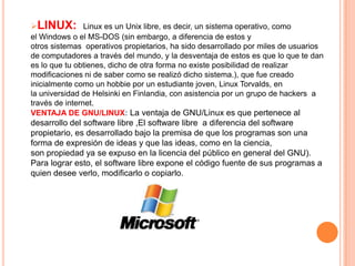 LINUX: Linux es un Unix libre, es decir, un sistema operativo, como
el Windows o el MS-DOS (sin embargo, a diferencia de estos y
otros sistemas operativos propietarios, ha sido desarrollado por miles de usuarios
de computadores a través del mundo, y la desventaja de estos es que lo que te dan
es lo que tu obtienes, dicho de otra forma no existe posibilidad de realizar
modificaciones ni de saber como se realizó dicho sistema.), que fue creado
inicialmente como un hobbie por un estudiante joven, Linux Torvalds, en
la universidad de Helsinki en Finlandia, con asistencia por un grupo de hackers a
través de internet.
VENTAJA DE GNU/LINUX: La ventaja de GNU/Linux es que pertenece al
desarrollo del software libre ,El software libre a diferencia del software
propietario, es desarrollado bajo la premisa de que los programas son una
forma de expresión de ideas y que las ideas, como en la ciencia,
son propiedad ya se expuso en la licencia del público en general del GNU).
Para lograr esto, el software libre expone el código fuente de sus programas a
quien desee verlo, modificarlo o copiarlo.

 