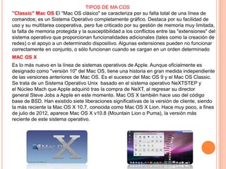 TIPOS DE MA COS
"Classic" Mac OS El "Mac OS clásico" se caracteriza por su falta total de una línea de
comandos; es un Sistema Operativo completamente gráfico. Destaca por su facilidad de
uso y su multitarea cooperativa, pero fue criticado por su gestión de memoria muy limitada,
la falta de memoria protegida y la susceptibilidad a los conflictos entre las "extensiones" del
sistema operativo que proporcionan funcionalidades adicionales (tales como la creación de
redes) o el apoyo a un determinado dispositivo. Algunas extensiones pueden no funcionar
correctamente en conjunto, o sólo funcionan cuando se cargan en un orden determinado
MAC OS X
Es lo más nuevo en la línea de sistemas operativos de Apple. Aunque oficialmente es
designado como "versión 10" del Mac OS, tiene una historia en gran medida independiente
de las versiones anteriores de Mac OS. Es el sucesor del Mac OS 9 y el Mac OS Classic.
Se trata de un Sistema Operativo Unix basado en el sistema operativo NeXTSTEP y
el Núcleo Mach que Apple adquirió tras la compra de NeXT, al regresar su director
general Steve Jobs a Apple en este momento. Mac OS X también hace uso del código
base de BSD. Han existido siete liberaciones significativas de la versión de cliente, siendo
la más reciente la Mac OS X 10.7, conocida como Mac OS X Lion. Hace muy poco, a fines
de julio de 2012, aparece Mac OS X v10.8 (Mountain Lion o Puma), la versión más
reciente de este sistema operativo.

 