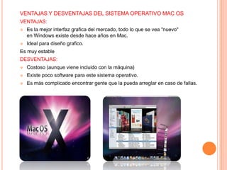 VENTAJAS Y DESVENTAJAS DEL SISTEMA OPERATIVO MAC OS
VENTAJAS:


Es la mejor interfaz grafica del mercado, todo lo que se vea "nuevo"
en Windows existe desde hace años en Mac.



Ideal para diseño grafico.

Es muy estable
DESVENTAJAS:


Costoso (aunque viene incluido con la máquina)



Existe poco software para este sistema operativo.



Es más complicado encontrar gente que la pueda arreglar en caso de fallas.

 