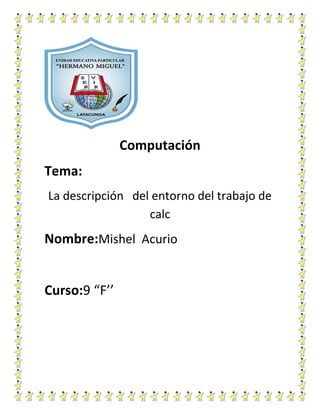 Computación
Tema:
La descripción del entorno del trabajo de
calc

Nombre:Mishel Acurio

Curso:9 “F’’

 