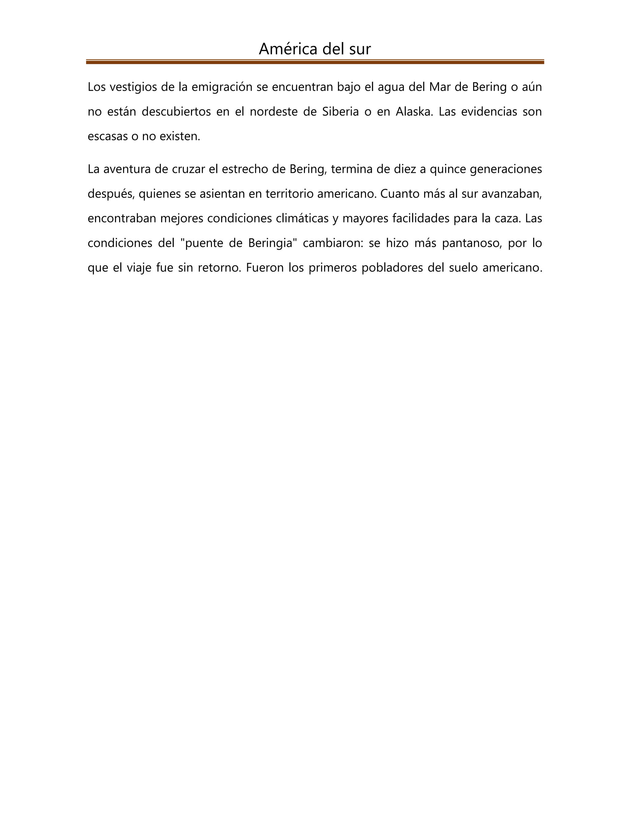 América del sur
Los vestigios de la emigración se encuentran bajo el agua del Mar de Bering o aún
no están descubiertos en el nordeste de Siberia o en Alaska. Las evidencias son
escasas o no existen.
La aventura de cruzar el estrecho de Bering, termina de diez a quince generaciones
después, quienes se asientan en territorio americano. Cuanto más al sur avanzaban,
encontraban mejores condiciones climáticas y mayores facilidades para la caza. Las
condiciones del "puente de Beringia" cambiaron: se hizo más pantanoso, por lo
que el viaje fue sin retorno. Fueron los primeros pobladores del suelo americano.
 