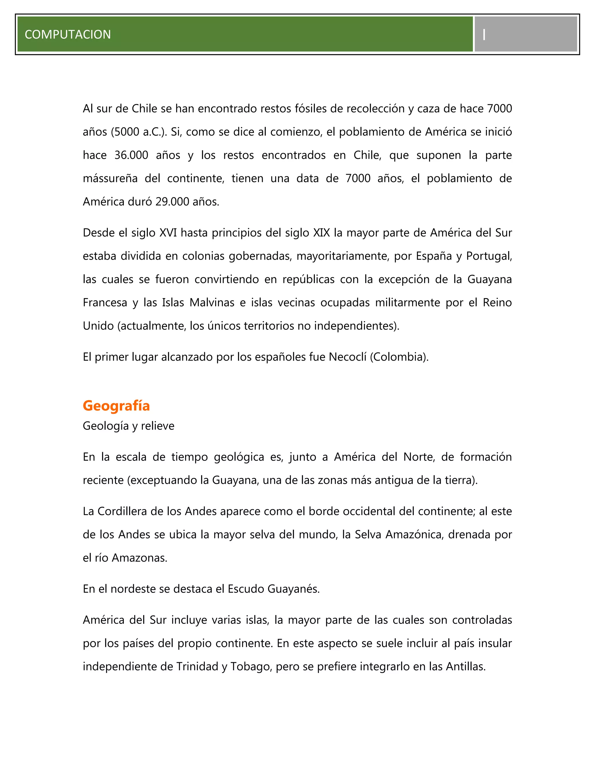 COMPUTACION I
Al sur de Chile se han encontrado restos fósiles de recolección y caza de hace 7000
años (5000 a.C.). Si, como se dice al comienzo, el poblamiento de América se inició
hace 36.000 años y los restos encontrados en Chile, que suponen la parte
mássureña del continente, tienen una data de 7000 años, el poblamiento de
América duró 29.000 años.
Desde el siglo XVI hasta principios del siglo XIX la mayor parte de América del Sur
estaba dividida en colonias gobernadas, mayoritariamente, por España y Portugal,
las cuales se fueron convirtiendo en repúblicas con la excepción de la Guayana
Francesa y las Islas Malvinas e islas vecinas ocupadas militarmente por el Reino
Unido (actualmente, los únicos territorios no independientes).
El primer lugar alcanzado por los españoles fue Necoclí (Colombia).
Geografía
Geología y relieve
En la escala de tiempo geológica es, junto a América del Norte, de formación
reciente (exceptuando la Guayana, una de las zonas más antigua de la tierra).
La Cordillera de los Andes aparece como el borde occidental del continente; al este
de los Andes se ubica la mayor selva del mundo, la Selva Amazónica, drenada por
el río Amazonas.
En el nordeste se destaca el Escudo Guayanés.
América del Sur incluye varias islas, la mayor parte de las cuales son controladas
por los países del propio continente. En este aspecto se suele incluir al país insular
independiente de Trinidad y Tobago, pero se prefiere integrarlo en las Antillas.
 