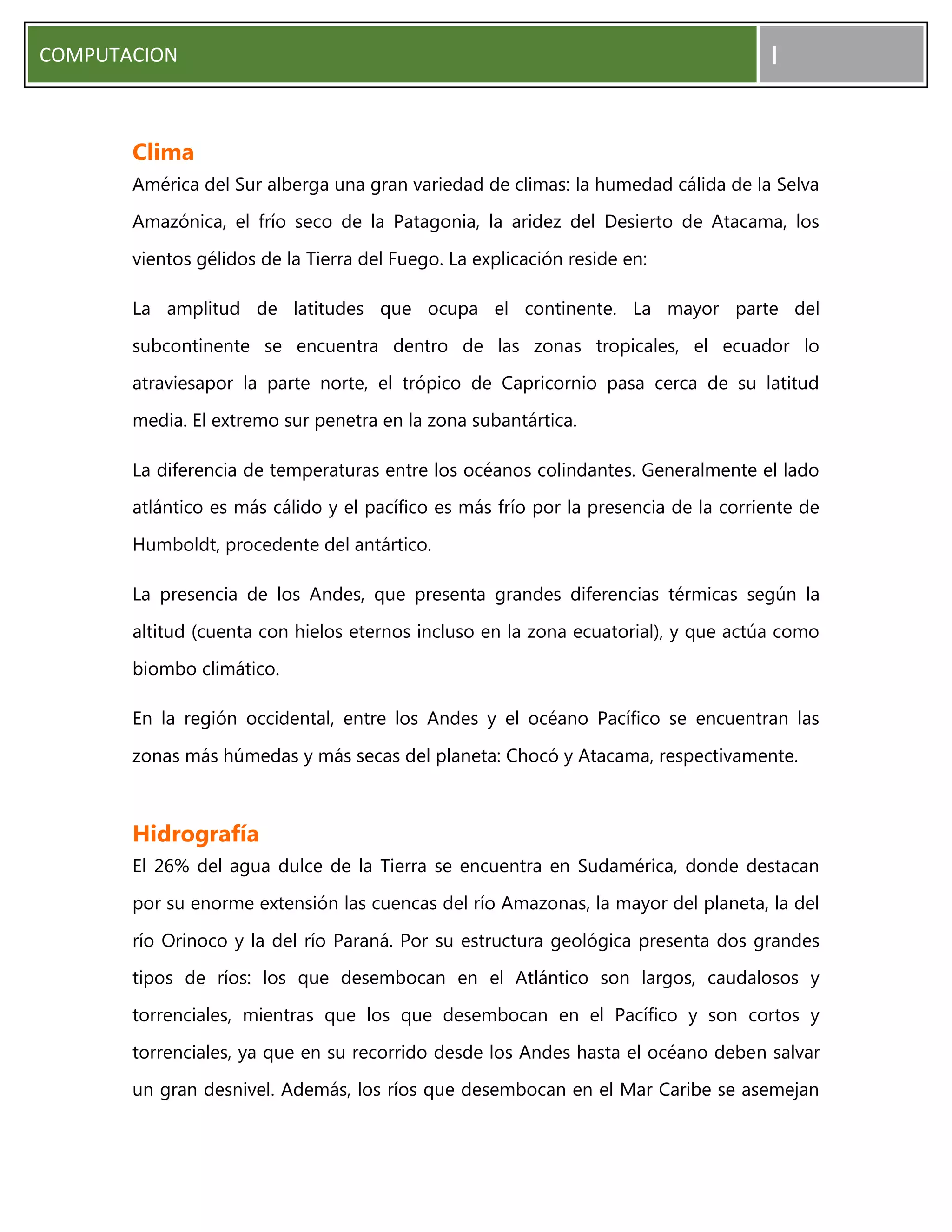 COMPUTACION I
Clima
América del Sur alberga una gran variedad de climas: la humedad cálida de la Selva
Amazónica, el frío seco de la Patagonia, la aridez del Desierto de Atacama, los
vientos gélidos de la Tierra del Fuego. La explicación reside en:
La amplitud de latitudes que ocupa el continente. La mayor parte del
subcontinente se encuentra dentro de las zonas tropicales, el ecuador lo
atraviesapor la parte norte, el trópico de Capricornio pasa cerca de su latitud
media. El extremo sur penetra en la zona subantártica.
La diferencia de temperaturas entre los océanos colindantes. Generalmente el lado
atlántico es más cálido y el pacífico es más frío por la presencia de la corriente de
Humboldt, procedente del antártico.
La presencia de los Andes, que presenta grandes diferencias térmicas según la
altitud (cuenta con hielos eternos incluso en la zona ecuatorial), y que actúa como
biombo climático.
En la región occidental, entre los Andes y el océano Pacífico se encuentran las
zonas más húmedas y más secas del planeta: Chocó y Atacama, respectivamente.
Hidrografía
El 26% del agua dulce de la Tierra se encuentra en Sudamérica, donde destacan
por su enorme extensión las cuencas del río Amazonas, la mayor del planeta, la del
río Orinoco y la del río Paraná. Por su estructura geológica presenta dos grandes
tipos de ríos: los que desembocan en el Atlántico son largos, caudalosos y
torrenciales, mientras que los que desembocan en el Pacífico y son cortos y
torrenciales, ya que en su recorrido desde los Andes hasta el océano deben salvar
un gran desnivel. Además, los ríos que desembocan en el Mar Caribe se asemejan
 