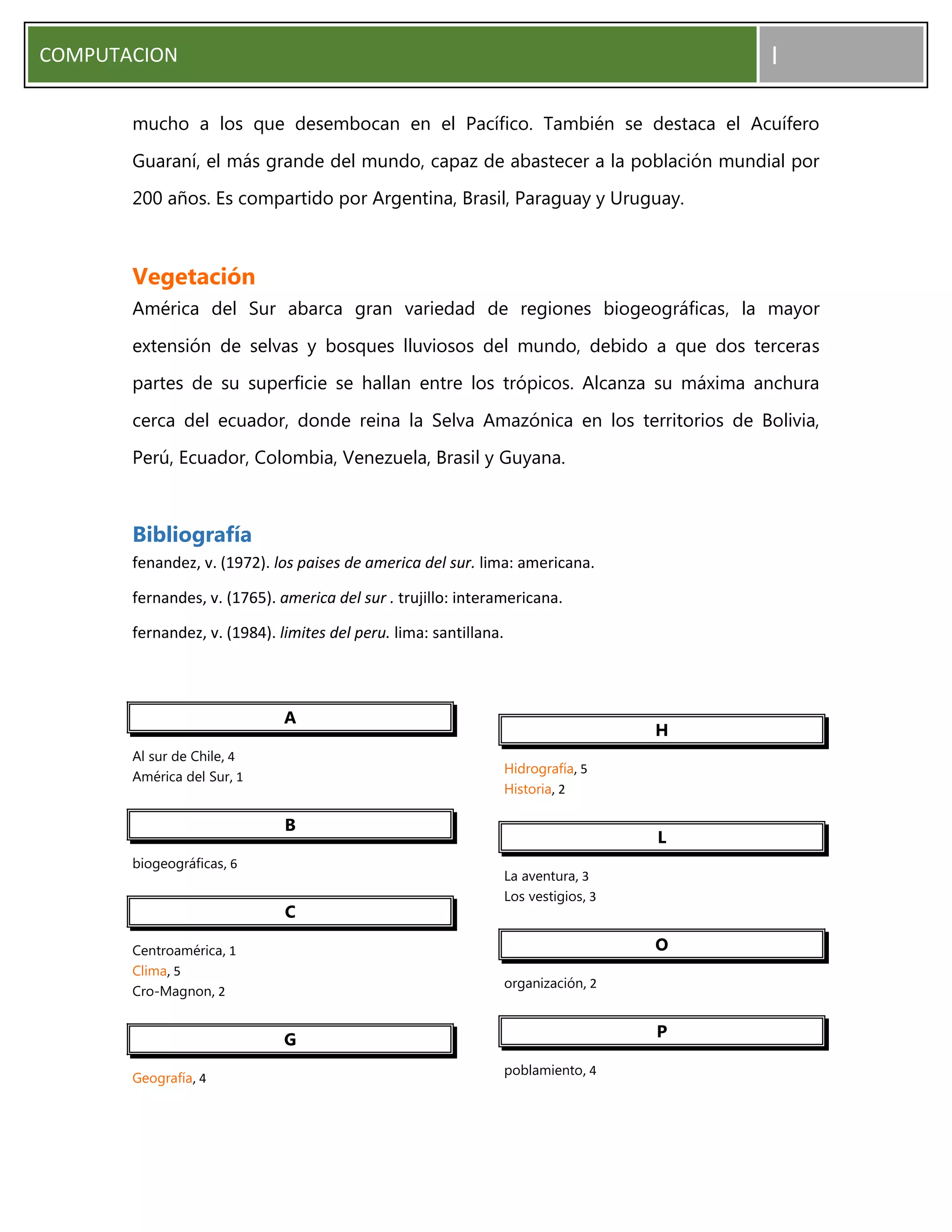 COMPUTACION I
mucho a los que desembocan en el Pacífico. También se destaca el Acuífero
Guaraní, el más grande del mundo, capaz de abastecer a la población mundial por
200 años. Es compartido por Argentina, Brasil, Paraguay y Uruguay.
Vegetación
América del Sur abarca gran variedad de regiones biogeográficas, la mayor
extensión de selvas y bosques lluviosos del mundo, debido a que dos terceras
partes de su superficie se hallan entre los trópicos. Alcanza su máxima anchura
cerca del ecuador, donde reina la Selva Amazónica en los territorios de Bolivia,
Perú, Ecuador, Colombia, Venezuela, Brasil y Guyana.
Bibliografía
fenandez, v. (1972). los paises de america del sur. lima: americana.
fernandes, v. (1765). america del sur . trujillo: interamericana.
fernandez, v. (1984). limites del peru. lima: santillana.
A
Al sur de Chile, 4
América del Sur, 1
B
biogeográficas, 6
C
Centroamérica, 1
Clima, 5
Cro-Magnon, 2
G
Geografía, 4
H
Hidrografía, 5
Historia, 2
L
La aventura, 3
Los vestigios, 3
O
organización, 2
P
poblamiento, 4
 