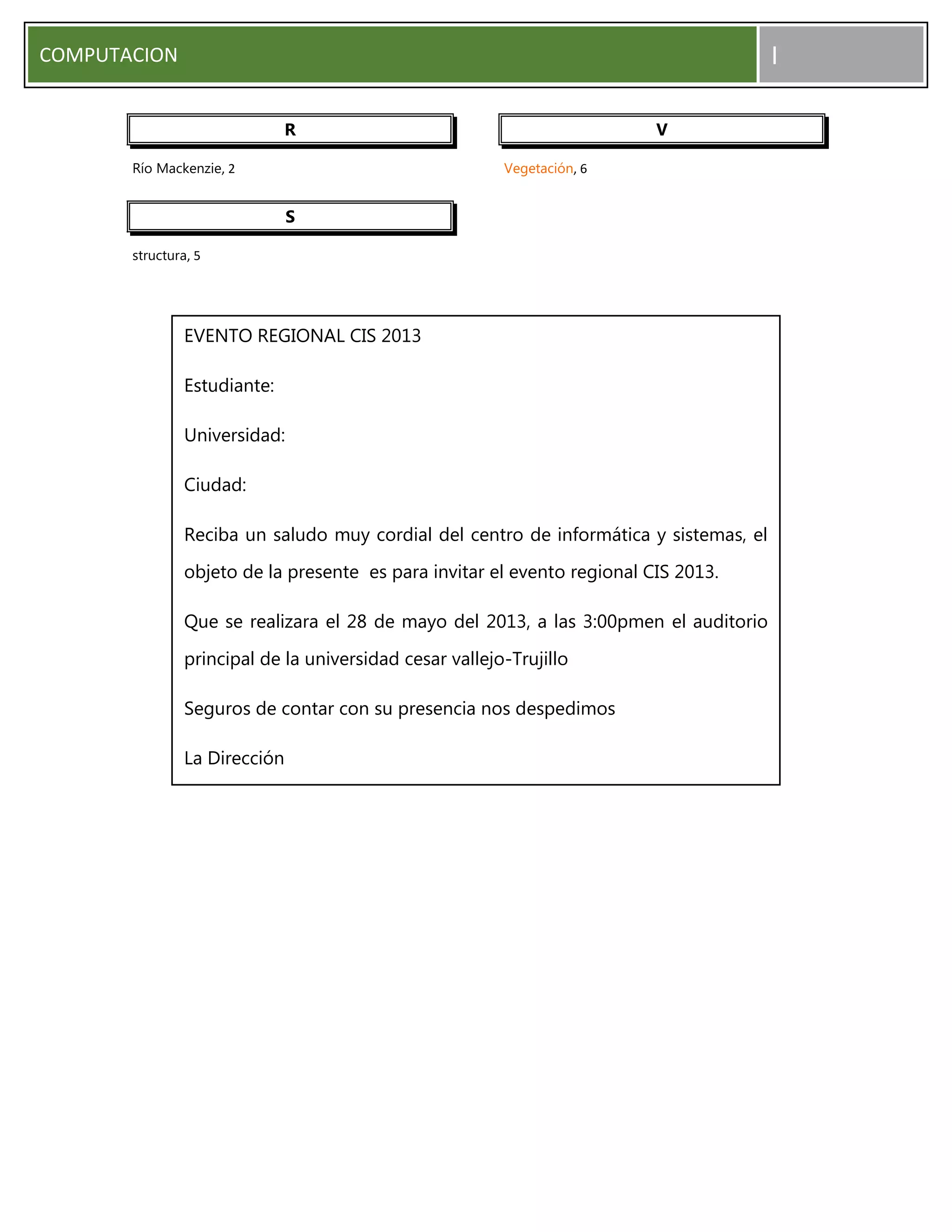 COMPUTACION I
R
Río Mackenzie, 2
S
structura, 5
V
Vegetación, 6
EVENTO REGIONAL CIS 2013
Estudiante:
Universidad:
Ciudad:
Reciba un saludo muy cordial del centro de informática y sistemas, el
objeto de la presente es para invitar el evento regional CIS 2013.
Que se realizara el 28 de mayo del 2013, a las 3:00pmen el auditorio
principal de la universidad cesar vallejo-Trujillo
Seguros de contar con su presencia nos despedimos
La Dirección
 