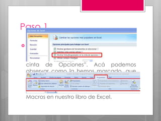 Paso 1
 Seleccionamos “Más Frecuente” y dentro
de ella debemos marcar la opción
de “Mostrar Ficha Programador en la
cinta de Opciones”. Acá podemos
observar como la hemos marcado, que
en este caso es la tercera opción. Con
ello la lengüeta “Programador” está
visible y podemos comenzar a utilizar
Macros en nuestro libro de Excel.
 