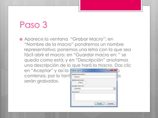 Paso 3
 Aparece la ventana “Grabar Macro”; en
“Nombre de la macro” pondremos un nombre
representativo; ponemos una letra con la que sea
fácil abrir el macro; en “Guardar macro en: ” se
queda como está; y en “Descripción” anotamos
una descripción de lo que hará la macro. Das clic
en “Aceptar” y así la grabación de la Macro
comienza, por lo tanto todos los movimientos
serán grabados.
 