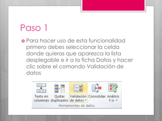 Paso 1
 Para hacer uso de esta funcionalidad
primero debes seleccionar la celda
donde quieras que aparezca la lista
desplegable e ir a la ficha Datos y hacer
clic sobre el comando Validación de
datos
 