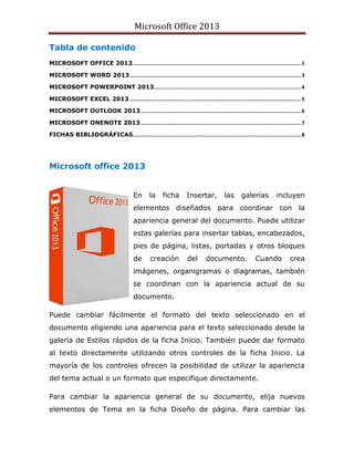 Microsoft Office 2013
Tabla de contenido
MICROSOFT OFFICE 2013..............................................................................................................1
MICROSOFT WORD 2013................................................................................................................3
MICROSOFT POWERPOINT 2013................................................................................................4
MICROSOFT EXCEL 2013 ................................................................................................................5
MICROSOFT OUTLOOK 2013.........................................................................................................6
MICROSOFT ONENOTE 2013.........................................................................................................7
FICHAS BIBLIOGRÁFICAS..............................................................................................................8
Microsoft office 2013
En la ficha Insertar, las galerías incluyen
elementos diseñados para coordinar con la
apariencia general del documento. Puede utilizar
estas galerías para insertar tablas, encabezados,
pies de página, listas, portadas y otros bloques
de creación del documento. Cuando crea
imágenes, organigramas o diagramas, también
se coordinan con la apariencia actual de su
documento.
Puede cambiar fácilmente el formato del texto seleccionado en el
documento eligiendo una apariencia para el texto seleccionado desde la
galería de Estilos rápidos de la ficha Inicio. También puede dar formato
al texto directamente utilizando otros controles de la ficha Inicio. La
mayoría de los controles ofrecen la posibilidad de utilizar la apariencia
del tema actual o un formato que especifique directamente.
Para cambiar la apariencia general de su documento, elija nuevos
elementos de Tema en la ficha Diseño de página. Para cambiar las
 