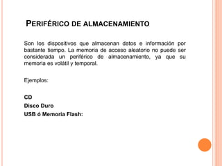 PERIFÉRICO DE ALMACENAMIENTO
Son los dispositivos que almacenan datos e información por
bastante tiempo. La memoria de acceso aleatorio no puede ser
considerada un periférico de almacenamiento, ya que su
memoria es volátil y temporal.
Ejemplos:
CD
Disco Duro
USB ó Memoria Flash:
 