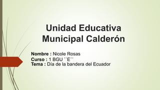 Unidad Educativa 
Municipal Calderón 
Nombre : Nicole Rosas 
Curso : 1 BGU ``E´´ 
Tema : Día de la bandera del Ecuador 
 