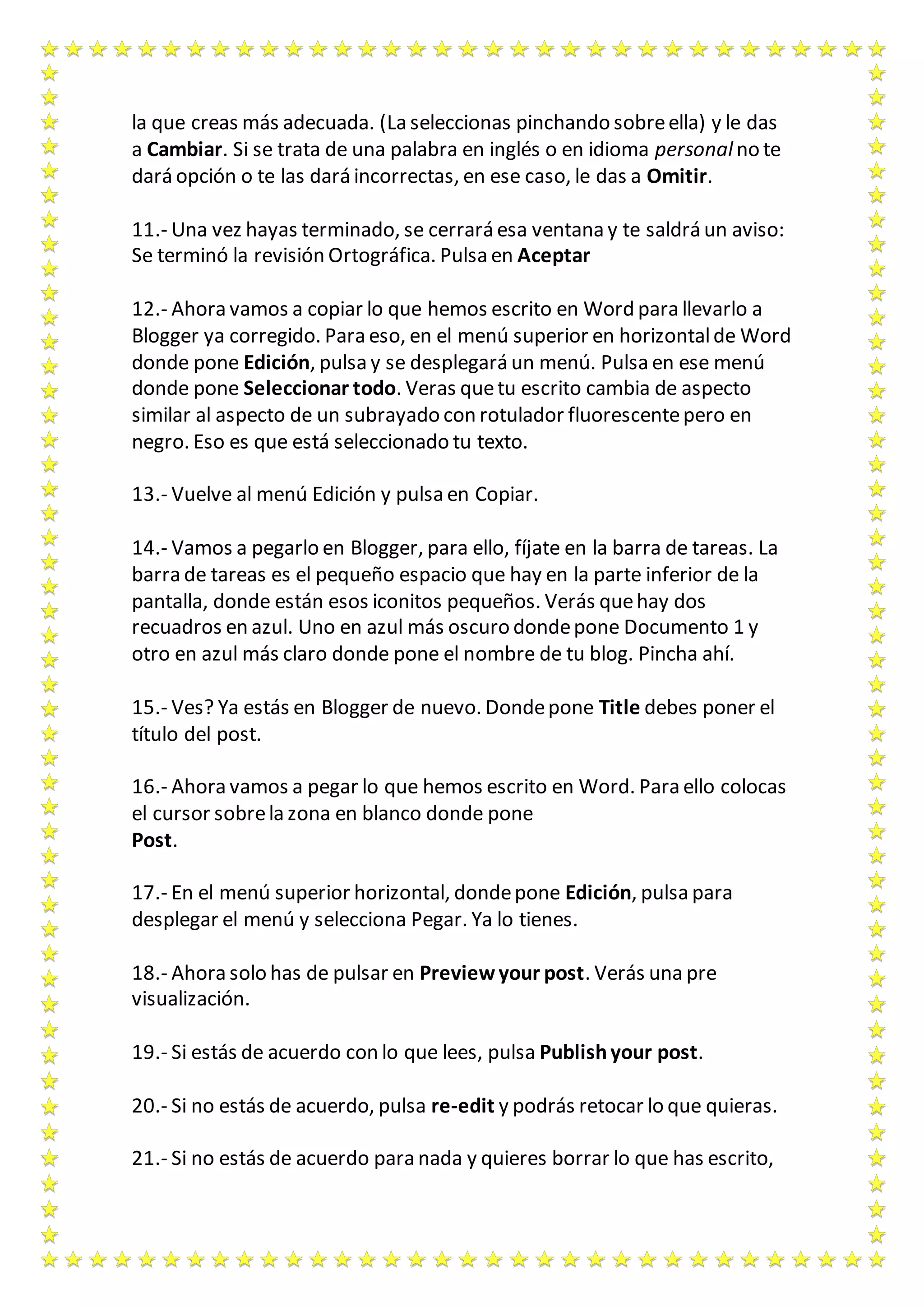la que creas más adecuada. (La seleccionas pinchando sobre ella) y le das 
a Cambiar. Si se trata de una palabra en inglés o en idioma personal no te 
dará opción o te las dará incorrectas, en ese caso, le das a Omitir. 
11.- Una vez hayas terminado, se cerrará esa ventana y te saldrá un aviso: 
Se terminó la revisión Ortográfica. Pulsa en Aceptar 
12.- Ahora vamos a copiar lo que hemos escrito en Word para llevarlo a 
Blogger ya corregido. Para eso, en el menú superior en horizontal de Word 
donde pone Edición, pulsa y se desplegará un menú. Pulsa en ese menú 
donde pone Seleccionar todo. Veras que tu escrito cambia de aspecto 
similar al aspecto de un subrayado con rotulador fluorescente pero en 
negro. Eso es que está seleccionado tu texto. 
13.- Vuelve al menú Edición y pulsa en Copiar. 
14.- Vamos a pegarlo en Blogger, para ello, fíjate en la barra de tareas. La 
barra de tareas es el pequeño espacio que hay en la parte inferior de la 
pantalla, donde están esos iconitos pequeños. Verás que hay dos 
recuadros en azul. Uno en azul más oscuro donde pone Documento 1 y 
otro en azul más claro donde pone el nombre de tu blog. Pincha ahí. 
15.- Ves? Ya estás en Blogger de nuevo. Donde pone Title debes poner el 
título del post. 
16.- Ahora vamos a pegar lo que hemos escrito en Word. Para ello colocas 
el cursor sobre la zona en blanco donde pone 
Post. 
17.- En el menú superior horizontal, donde pone Edición, pulsa para 
desplegar el menú y selecciona Pegar. Ya lo tienes. 
18.- Ahora solo has de pulsar en Preview your post. Verás una pre 
visualización. 
19.- Si estás de acuerdo con lo que lees, pulsa Publish your post. 
20.- Si no estás de acuerdo, pulsa re-edit y podrás retocar lo que quieras. 
21.- Si no estás de acuerdo para nada y quieres borrar lo que has escrito, 
 