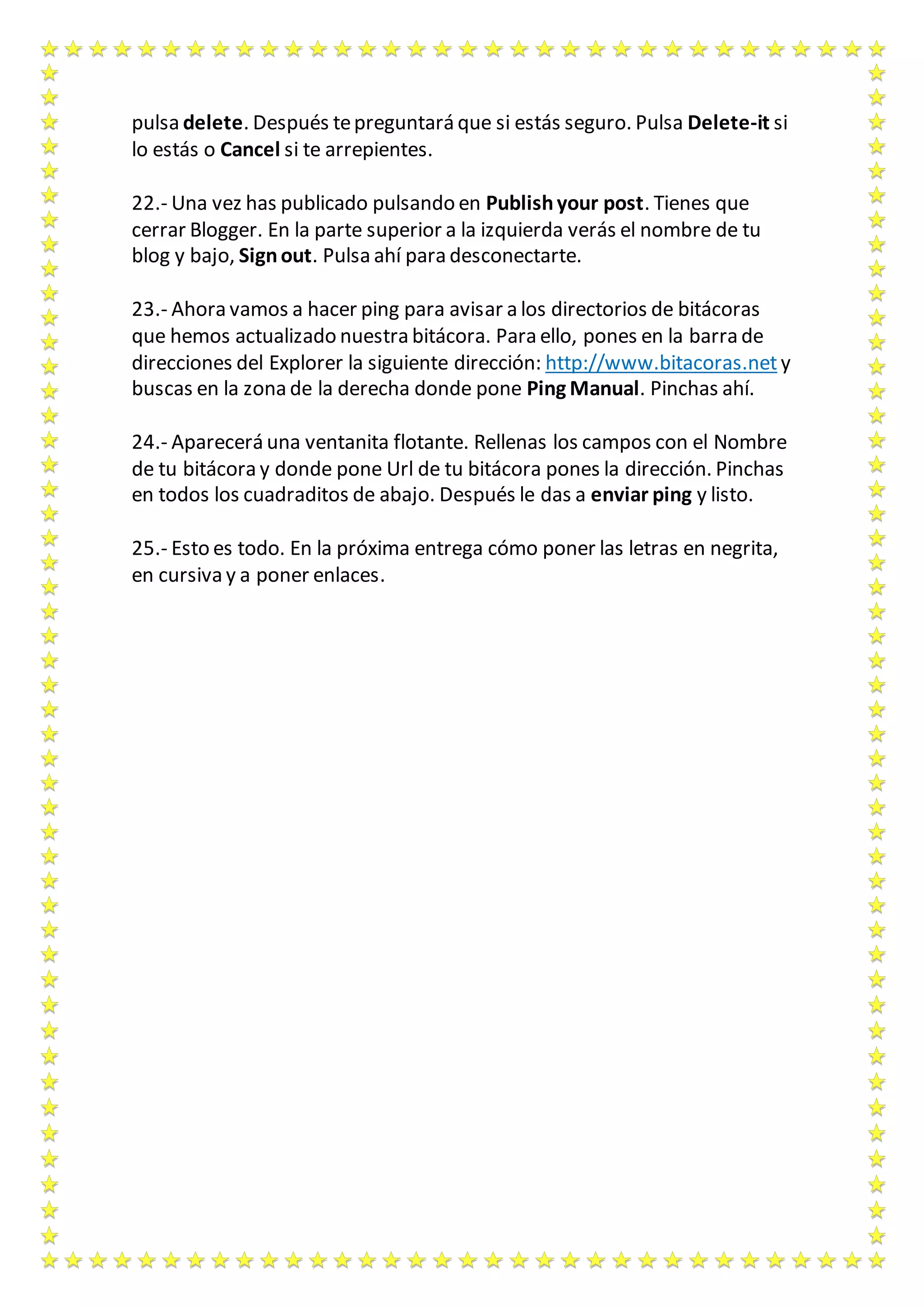 pulsa delete. Después te preguntará que si estás seguro. Pulsa Delete-it si 
lo estás o Cancel si te arrepientes. 
22.- Una vez has publicado pulsando en Publish your post. Tienes que 
cerrar Blogger. En la parte superior a la izquierda verás el nombre de tu 
blog y bajo, Sign out. Pulsa ahí para desconectarte. 
23.- Ahora vamos a hacer ping para avisar a los directorios de bitácoras 
que hemos actualizado nuestra bitácora. Para ello, pones en la barra de 
direcciones del Explorer la siguiente dirección: http://www.bitacoras.net y 
buscas en la zona de la derecha donde pone Ping Manual. Pinchas ahí. 
24.- Aparecerá una ventanita flotante. Rellenas los campos con el Nombre 
de tu bitácora y donde pone Url de tu bitácora pones la dirección. Pinchas 
en todos los cuadraditos de abajo. Después le das a enviar ping y listo. 
25.- Esto es todo. En la próxima entrega cómo poner las letras en negrita, 
en cursiva y a poner enlaces. 
