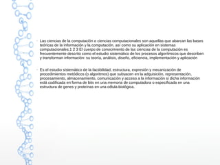 ● Las ciencias de la computación o ciencias computacionales son aquellas que abarcan las bases 
teóricas de la información y la computación, así como su aplicación en sistemas 
computacionales.1 2 3 El cuerpo de conocimiento de las ciencias de la computación es 
frecuentemente descrito como el estudio sistemático de los procesos algorítmicos que describen 
y transforman información: su teoría, análisis, diseño, eficiencia, implementación y aplicación 
● Es el estudio sistemático de la factibilidad, estructura, expresión y mecanización de 
procedimientos metódicos (o algoritmos) que subyacen en la adquisición, representación, 
procesamiento, almacenamiento, comunicación y acceso a la información si dicha información 
está codificada en forma de bits en una memoria de computadora o especificada en una 
estructura de genes y proteínas en una célula biológica. 
 