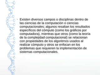 ● Existen diversos campos o disciplinas dentro de 
las ciencias de la computación o ciencias 
computacionales; algunos resaltan los resultados 
específicos del cómputo (como los gráficos por 
computadora), mientras que otros (como la teoría 
de la complejidad computacional) se relacionan 
con propiedades de los algoritmos usados al 
realizar cómputo y otros se enfocan en los 
problemas que requieren la implementación de 
sistemas computacionales. 
 