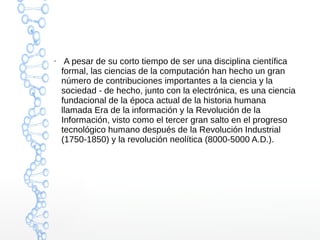 ● A pesar de su corto tiempo de ser una disciplina científica 
formal, las ciencias de la computación han hecho un gran 
número de contribuciones importantes a la ciencia y la 
sociedad - de hecho, junto con la electrónica, es una ciencia 
fundacional de la época actual de la historia humana 
llamada Era de la información y la Revolución de la 
Información, visto como el tercer gran salto en el progreso 
tecnológico humano después de la Revolución Industrial 
(1750-1850) y la revolución neolítica (8000-5000 A.D.). 
 