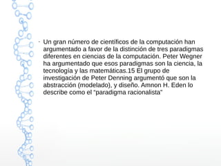 ● Un gran número de científicos de la computación han 
argumentado a favor de la distinción de tres paradigmas 
diferentes en ciencias de la computación. Peter Wegner 
ha argumentado que esos paradigmas son la ciencia, la 
tecnología y las matemáticas.15 El grupo de 
investigación de Peter Denning argumentó que son la 
abstracción (modelado), y diseño. Amnon H. Eden lo 
describe como el “paradigma racionalista” 
 