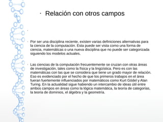 ● 
● Relación con otros campos 
● Por ser una disciplina reciente, existen varias definiciones alternativas para 
la ciencia de la computación. Esta puede ser vista como una forma de 
ciencia, matemáticas o una nueva disciplina que no puede ser categorizada 
siguiendo los modelos actuales. 
● Las ciencias de la computación frecuentemente se cruzan con otras áreas 
de investigación, tales como la física y la lingüística. Pero es con las 
matemáticas con las que se considera que tiene un grado mayor de relación. 
Eso es evidenciado por el hecho de que los primeros trabajos en el área 
fueran fuertemente influenciados por matemáticos como Kurt Gödel y Alan 
Turing. En la actualidad sigue habiendo un intercambio de ideas útil entre 
ambos campos en áreas como la lógica matemática, la teoría de categorías, 
la teoría de dominios, el álgebra y la geometría. 
