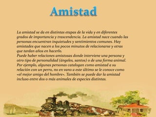 La amistad se da en distintas etapas de la vida y en diferentes 
grados de importancia y trascendencia. La amistad nace cuando las 
personas encuentran inquietudes y sentimientos comunes. Hay 
amistades que nacen a los pocos minutos de relacionarse y otras 
que tardan años en hacerlo. 
Puede haber relaciones amistosas donde interviene una persona y 
otro tipo de personalidad (ángeles, santos) o de una forma animal. 
Por ejemplo, algunas personas catalogan como amistad a su 
relación con un perro, no en vano a este último se le conoce como 
«el mejor amigo del hombre». También se puede dar la amistad 
incluso entre dos o más animales de especies distintas. 
 