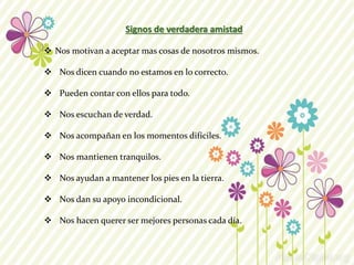 Signos de verdadera amistad 
 Nos motivan a aceptar mas cosas de nosotros mismos. 
 Nos dicen cuando no estamos en lo correcto. 
 Pueden contar con ellos para todo. 
 Nos escuchan de verdad. 
 Nos acompañan en los momentos difíciles. 
 Nos mantienen tranquilos. 
 Nos ayudan a mantener los pies en la tierra. 
 Nos dan su apoyo incondicional. 
 Nos hacen querer ser mejores personas cada día. 
 