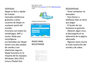 REDE SOCIAL: SKIPE
CREADOR: danés Janus Friis y el sueco Niklas Zennström
LOGO:
PAGINA DE INICIO DE SKIPE
VENTAJAS
Skype es fácil y rápido
de instalar.
Llamadas telefónicas
gratuitas a otros
usuarios de Skype en
cualquier parte del
mundo.
Funciona con todos los
cortafuegos, NAT y
router. Nada que
reconfigurar.
Las llamadas con Skype
tienen una alta calidad
de sonido y son
altamente seguras.
Skype funciona en la
mayoría de los equipos:
Windows, Mac OS X,
Linux y Pocket Out.
DESVENTAJAS
· Tener contactos no
deseados.
· Para llamar a
teléfonos fijos se tiene
que pagar.
· El buzón de voz
tampoco es gratuito.
· Obtener algún virus
al descargarlo al no
obtenerlo de la página
adecuada.
· Algunas veces ocurre
la mala resolución del
sonido y de video.
PASOS PARA
REGISTRARSE
 
