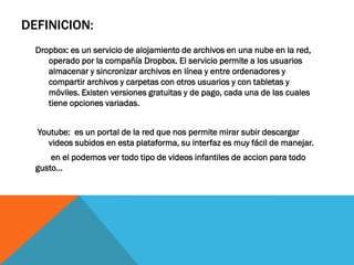 DEFINICION:
Dropbox: es un servicio de alojamiento de archivos en una nube en la red,
operado por la compañía Dropbox. El servicio permite a los usuarios
almacenar y sincronizar archivos en línea y entre ordenadores y
compartir archivos y carpetas con otros usuarios y con tabletas y
móviles. Existen versiones gratuitas y de pago, cada una de las cuales
tiene opciones variadas.
Youtube: es un portal de la red que nos permite mirar subir descargar
videos subidos en esta plataforma, su interfaz es muy fácil de manejar.
en el podemos ver todo tipo de videos infantiles de accion para todo
gusto…