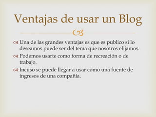 
Ventajas de usar un Blog
 Una de las grandes ventajas es que es publico si lo
deseamos puede ser del tema que nosotros elijamos.
 Podemos usarte como forma de recreación o de
trabajo.
 Incuso se puede llegar a usar como una fuente de
ingresos de una compañía.
 