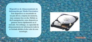 Dispositivos de Almacenamiento de
Información por Medio Electrónico:
Este dispositivo es encontrado en
los pen drives y tarjetas de memoria,
muy comunes hoy en día. Debido su
fácil manipulación, estos dispositivos
ganaron fuerza rápidamente en el
mercado. Sin embargo, su capacidad de
almacenamiento de información todavía
es limitada debido al alto valor de esta
tecnología.
 