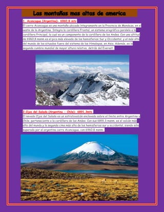 1. Aconcagua (Argentina)- 6960,8 mts
El cerro Aconcagua es una montaña ubicada íntegramente en la Provincia de Mendoza, en el
oeste de la Argentina. Integra la cordillera Frontal, un sistema orográfico paralelo a la
cordillera Principal, la cual es un componente de la cordillera de los Andes. Con una altitud
de 6960,8 msnm es el pico más elevado de los hemisferios Sur y Occidental, y el más alto
del mundo de los situados fuera del sistema de los Himalayas, en Asia. Además, es la
segunda cumbre mundial de mayor altura relativa, detrás del Everest.
2.Ojos del Salado (Argentina - Chile)- 6891,3mts
El nevado Ojos del Salado es un estratovolcán enclavado sobre el límite entre Argentina y
Chile, perteneciente a la cordillera de los Andes. Con sus 6891,3 msnm, es el volcán más
alto del mundo,y la segunda cima más alta de los hemisferios sur y occidental, siendo sólo
superado por el argentino cerro Aconcagua, con 6960,8 msnm.
 