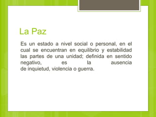 La Paz
Es un estado a nivel social o personal, en el
cual se encuentran en equilibrio y estabilidad
las partes de una unidad; definida en sentido
negativo, es la ausencia
de inquietud, violencia o guerra.
 