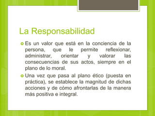 La Responsabilidad
 Es un valor que está en la conciencia de la
persona, que le permite reflexionar,
administrar, orientar y valorar las
consecuencias de sus actos, siempre en el
plano de lo moral.
 Una vez que pasa al plano ético (puesta en
práctica), se establece la magnitud de dichas
acciones y de cómo afrontarlas de la manera
más positiva e integral.
 