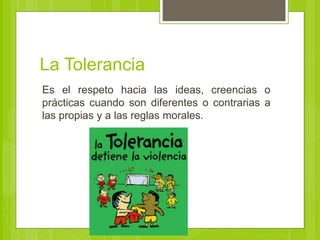 La Tolerancia
Es el respeto hacia las ideas, creencias o
prácticas cuando son diferentes o contrarias a
las propias y a las reglas morales.
 