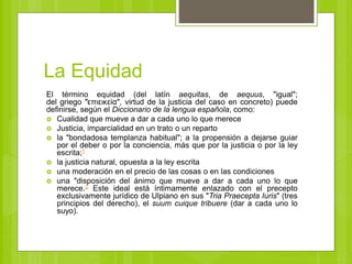 La Equidad
El término equidad (del latín aequitas, de aequus, "igual";
del griego "͗επιεικεία", virtud de la justicia del caso en concreto) puede
definirse, según el Diccionario de la lengua española, como:
 Cualidad que mueve a dar a cada uno lo que merece
 Justicia, imparcialidad en un trato o un reparto
 la "bondadosa templanza habitual"; a la propensión a dejarse guiar
por el deber o por la conciencia, más que por la justicia o por la ley
escrita;1
 la justicia natural, opuesta a la ley escrita
 una moderación en el precio de las cosas o en las condiciones
 una "disposición del ánimo que mueve a dar a cada uno lo que
merece.2 Este ideal está íntimamente enlazado con el precepto
exclusivamente jurídico de Ulpiano en sus "Tria Praecepta Iuris" (tres
principios del derecho), el suum cuique tribuere (dar a cada uno lo
suyo).
 