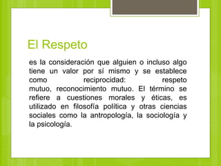 El Respeto
es la consideración que alguien o incluso algo
tiene un valor por sí mismo y se establece
como reciprocidad: respeto
mutuo, reconocimiento mutuo. El término se
refiere a cuestiones morales y éticas, es
utilizado en filosofía política y otras ciencias
sociales como la antropología, la sociología y
la psicología.
 