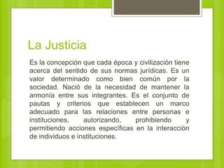 La Justicia
Es la concepción que cada época y civilización tiene
acerca del sentido de sus normas jurídicas. Es un
valor determinado como bien común por la
sociedad. Nació de la necesidad de mantener la
armonía entre sus integrantes. Es el conjunto de
pautas y criterios que establecen un marco
adecuado para las relaciones entre personas e
instituciones, autorizando, prohibiendo y
permitiendo acciones específicas en la interacción
de individuos e instituciones.
 