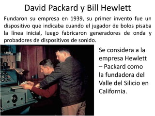 David Packard y Bill Hewlett
Fundaron su empresa en 1939, su primer invento fue un
dispositivo que indicaba cuando el juga...