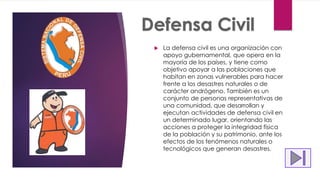  La defensa civil es una organización con
apoyo gubernamental, que opera en la
mayoría de los países, y tiene como
objetivo apoyar a las poblaciones que
habitan en zonas vulnerables para hacer
frente a los desastres naturales o de
carácter andrógeno. También es un
conjunto de personas representativas de
una comunidad, que desarrollan y
ejecutan actividades de defensa civil en
un determinado lugar, orientando las
acciones a proteger la integridad física
de la población y su patrimonio, ante los
efectos de los fenómenos naturales o
tecnológicos que generan desastres.
 