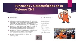  FUNCIONES
 Definir los lineamientos y coordinar las acciones
necesarias para enfrentar los efectos de posibles
desastres de gran magnitud, considerando las
etapas de prevención, atención y rehabilitación.
 Impartir las directivas para la elaboración de los
planes de contingencia que correspondan,
considerando las fases antes mencionadas.
 Priorizar las medidas consideradas en los planes
de contingencia y definir los mecanismos y
recursos necesarios para su ejecución.
 Evaluar la ejecución de los planes de
contingencia
 CARACTERÍSTICAS
a. Permanente:
b. Humanitaria:
c. Solidaria:
d. Universalista:
e. Comunitaria:
f. Integracionista:
g. Multisectorial:
 